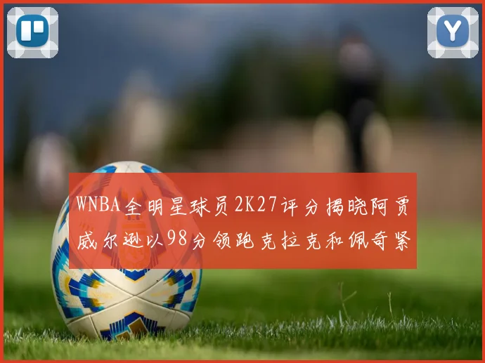 WNBA全明星球员2K27评分揭晓阿贾威尔逊以98分领跑克拉克和佩奇紧随其后