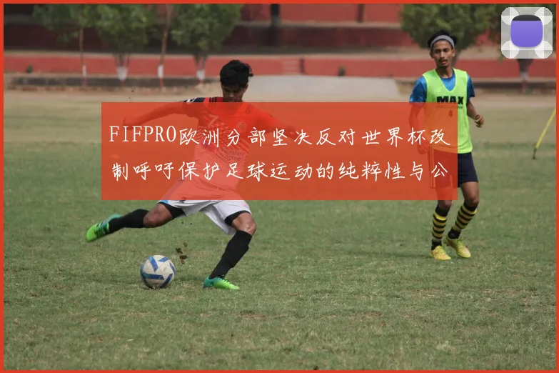 FIFPRO欧洲分部坚决反对世界杯改制呼吁保护足球运动的纯粹性与公平性
